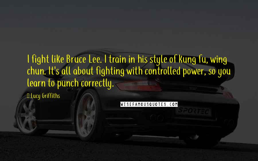 Lucy Griffiths Quotes: I fight like Bruce Lee. I train in his style of kung fu, wing chun. It's all about fighting with controlled power, so you learn to punch correctly.