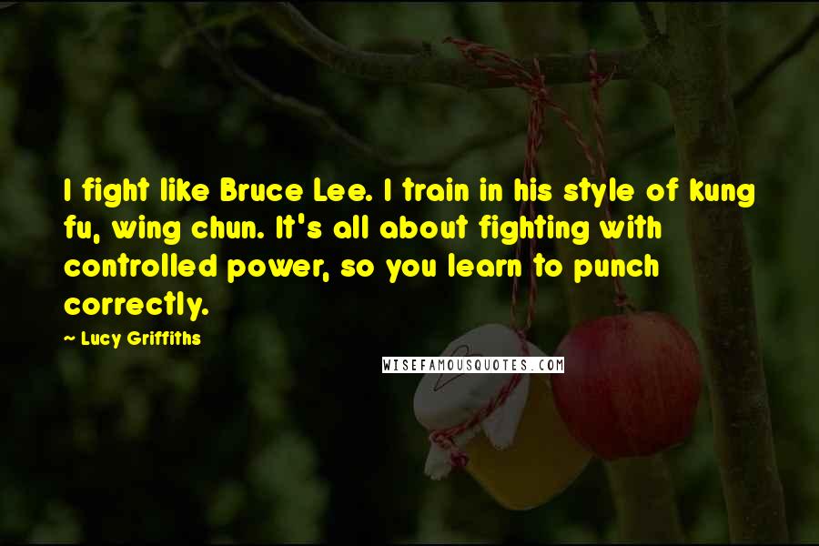 Lucy Griffiths Quotes: I fight like Bruce Lee. I train in his style of kung fu, wing chun. It's all about fighting with controlled power, so you learn to punch correctly.