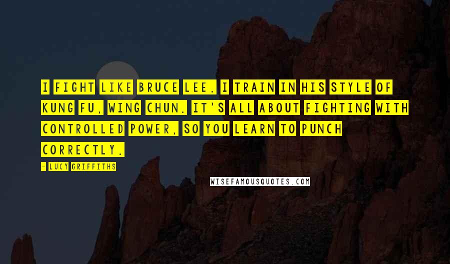 Lucy Griffiths Quotes: I fight like Bruce Lee. I train in his style of kung fu, wing chun. It's all about fighting with controlled power, so you learn to punch correctly.