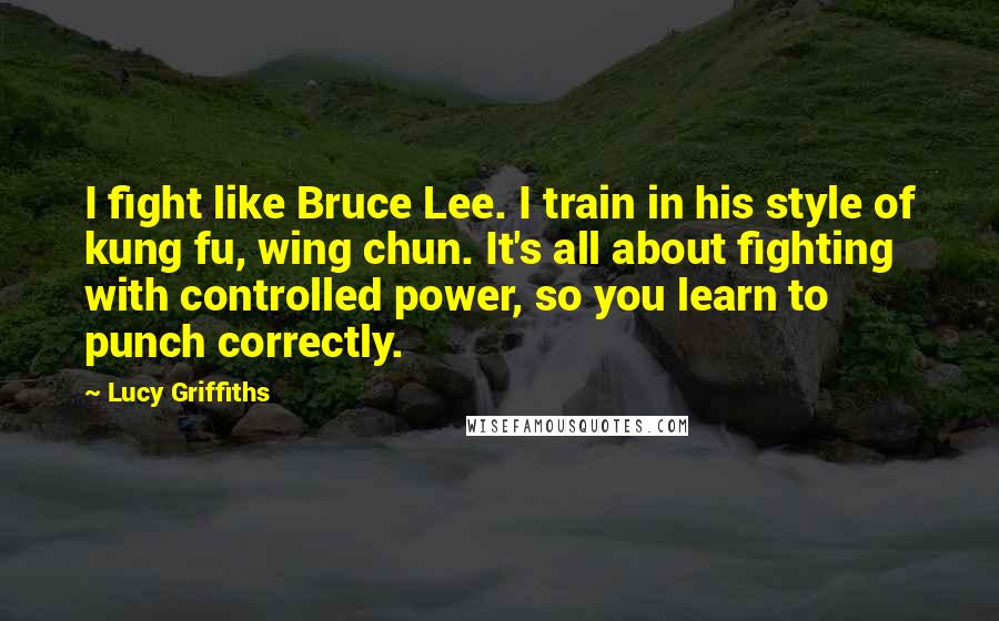 Lucy Griffiths Quotes: I fight like Bruce Lee. I train in his style of kung fu, wing chun. It's all about fighting with controlled power, so you learn to punch correctly.