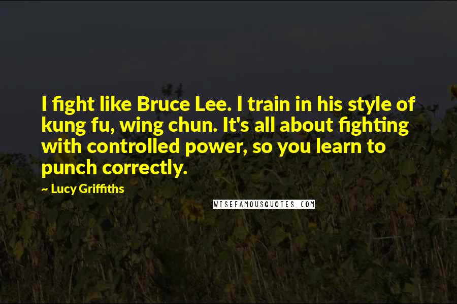 Lucy Griffiths Quotes: I fight like Bruce Lee. I train in his style of kung fu, wing chun. It's all about fighting with controlled power, so you learn to punch correctly.