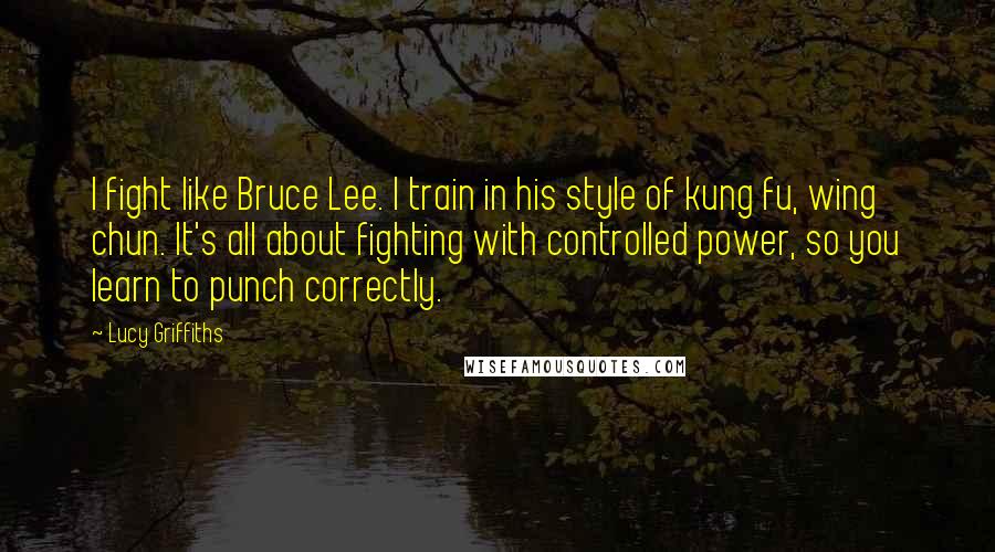 Lucy Griffiths Quotes: I fight like Bruce Lee. I train in his style of kung fu, wing chun. It's all about fighting with controlled power, so you learn to punch correctly.