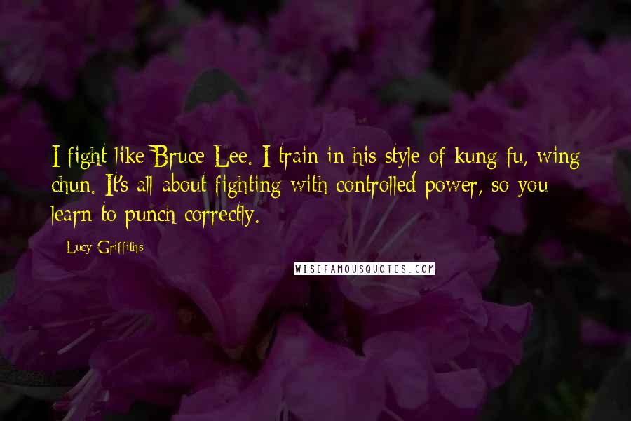 Lucy Griffiths Quotes: I fight like Bruce Lee. I train in his style of kung fu, wing chun. It's all about fighting with controlled power, so you learn to punch correctly.