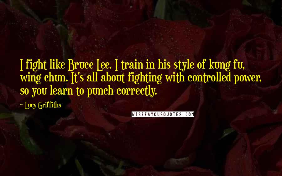 Lucy Griffiths Quotes: I fight like Bruce Lee. I train in his style of kung fu, wing chun. It's all about fighting with controlled power, so you learn to punch correctly.