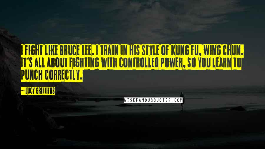 Lucy Griffiths Quotes: I fight like Bruce Lee. I train in his style of kung fu, wing chun. It's all about fighting with controlled power, so you learn to punch correctly.