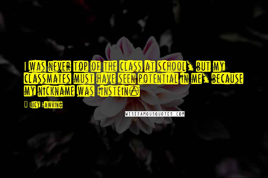 Lucy Hawking Quotes: I was never top of the class at school, but my classmates must have seen potential in me, because my nickname was Einstein.