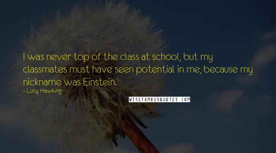 Lucy Hawking Quotes: I was never top of the class at school, but my classmates must have seen potential in me, because my nickname was Einstein.