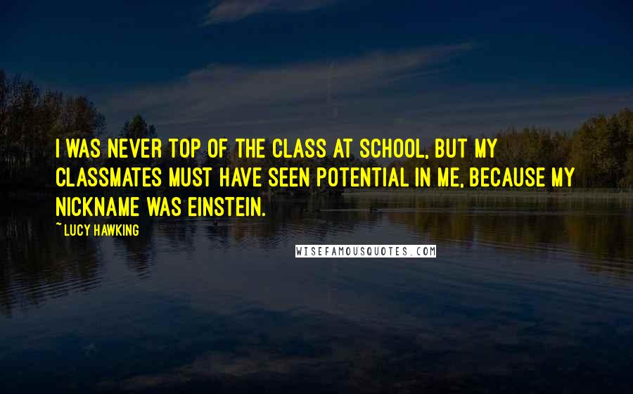 Lucy Hawking Quotes: I was never top of the class at school, but my classmates must have seen potential in me, because my nickname was Einstein.