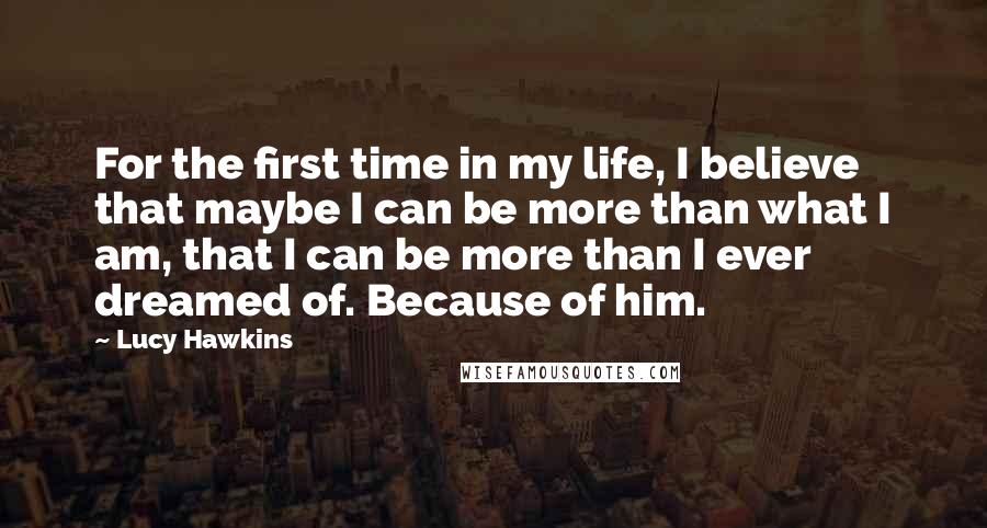 Lucy Hawkins Quotes: For the first time in my life, I believe that maybe I can be more than what I am, that I can be more than I ever dreamed of. Because of him.