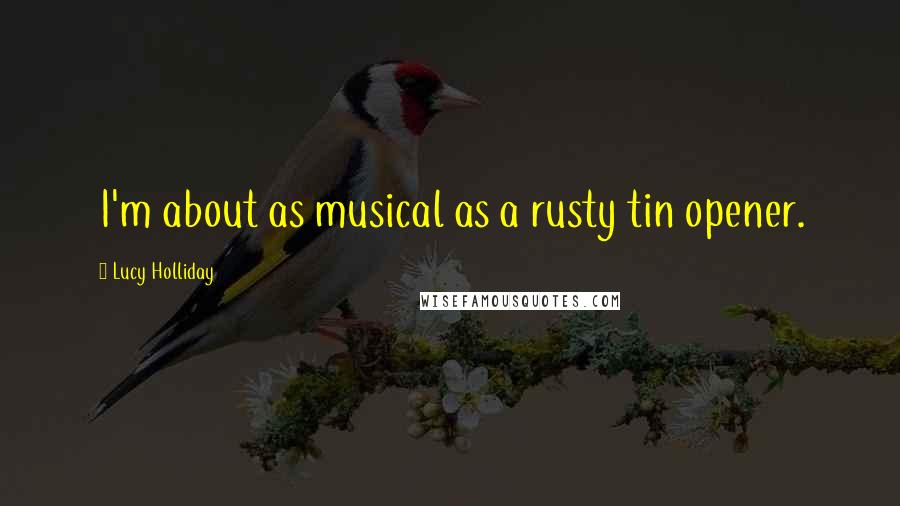 Lucy Holliday Quotes: I'm about as musical as a rusty tin opener.