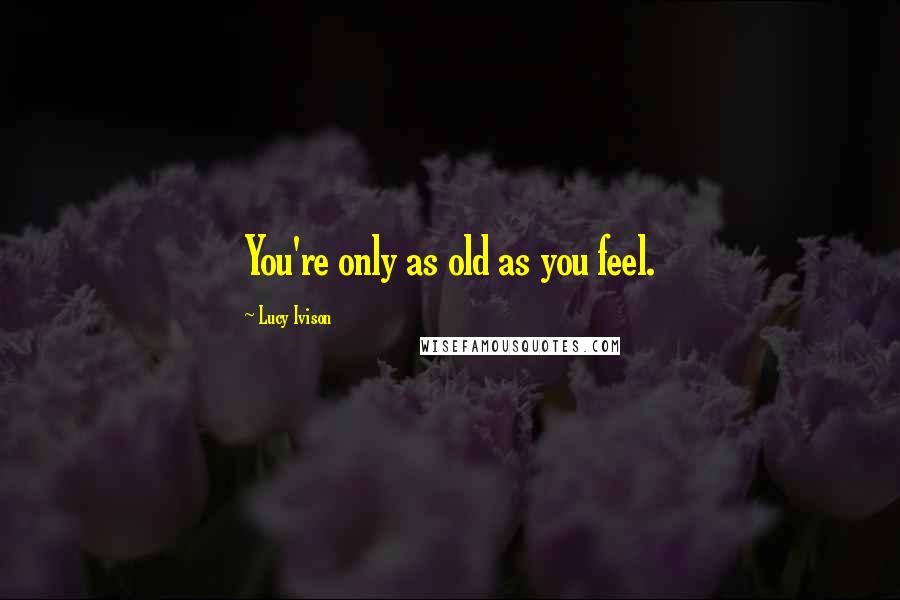 Lucy Ivison Quotes: You're only as old as you feel.