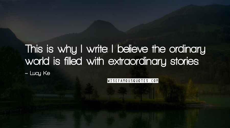 Lucy Ke Quotes: This is why I write: I believe the ordinary world is filled with extraordinary stories.