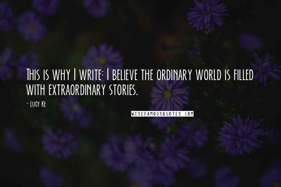 Lucy Ke Quotes: This is why I write: I believe the ordinary world is filled with extraordinary stories.