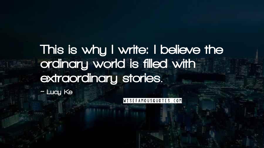 Lucy Ke Quotes: This is why I write: I believe the ordinary world is filled with extraordinary stories.