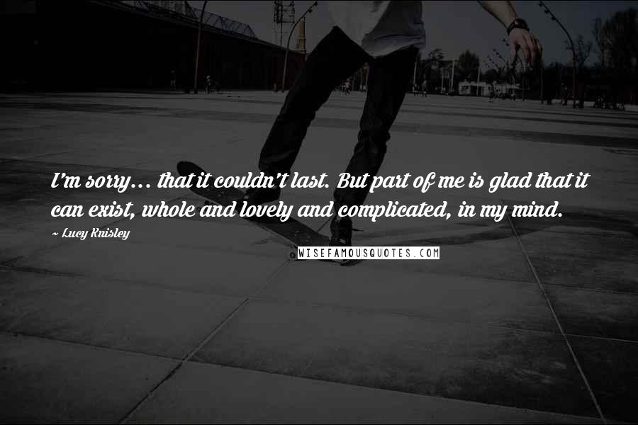 Lucy Knisley Quotes: I'm sorry... that it couldn't last. But part of me is glad that it can exist, whole and lovely and complicated, in my mind.