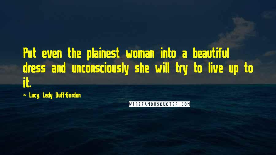 Lucy, Lady Duff-Gordon Quotes: Put even the plainest woman into a beautiful dress and unconsciously she will try to live up to it.
