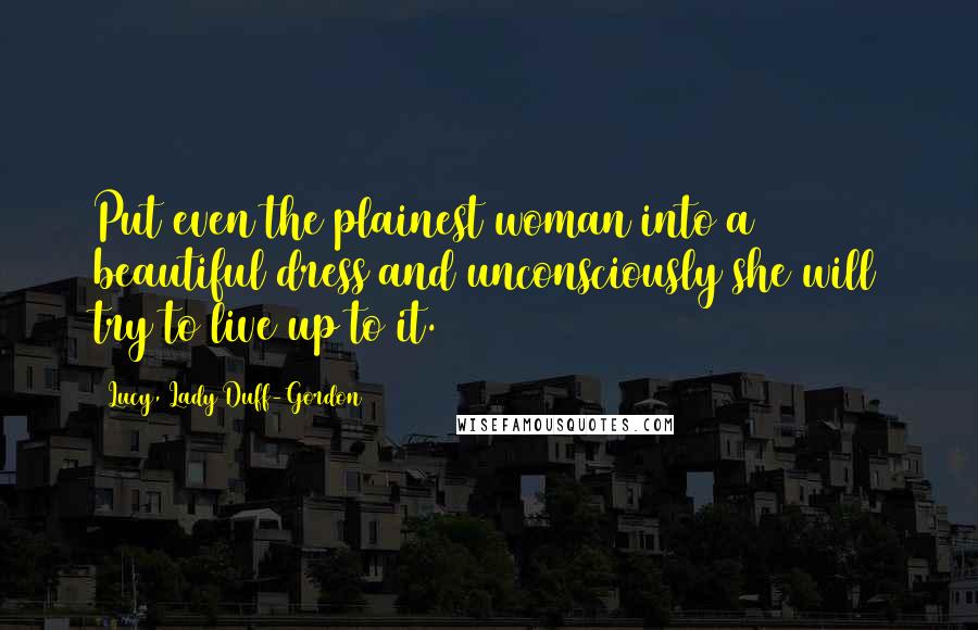 Lucy, Lady Duff-Gordon Quotes: Put even the plainest woman into a beautiful dress and unconsciously she will try to live up to it.