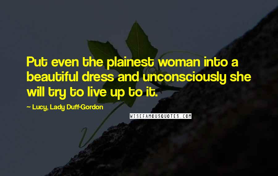 Lucy, Lady Duff-Gordon Quotes: Put even the plainest woman into a beautiful dress and unconsciously she will try to live up to it.