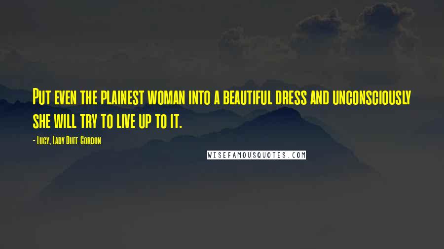 Lucy, Lady Duff-Gordon Quotes: Put even the plainest woman into a beautiful dress and unconsciously she will try to live up to it.