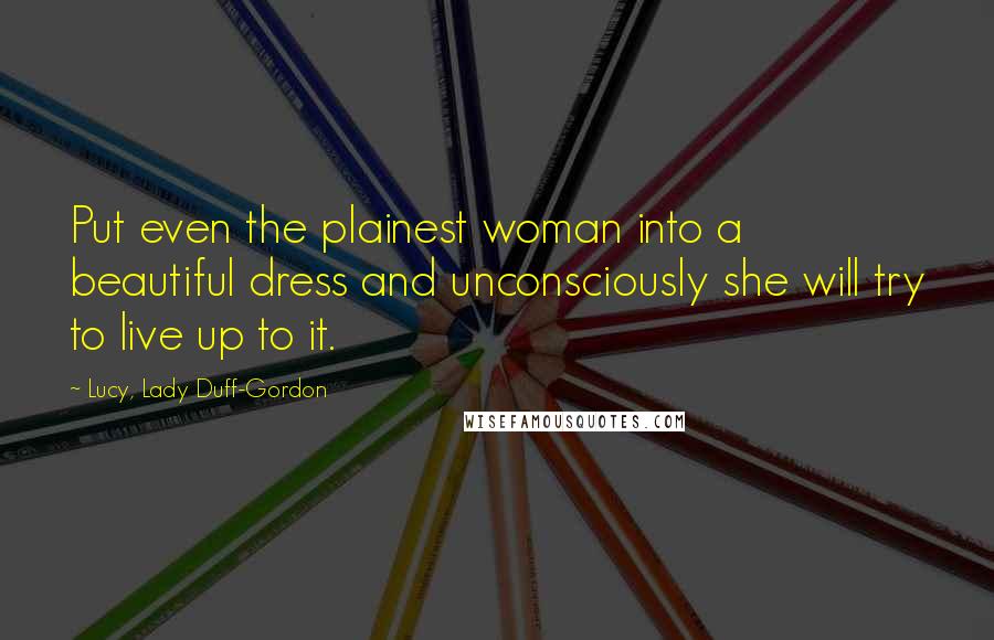 Lucy, Lady Duff-Gordon Quotes: Put even the plainest woman into a beautiful dress and unconsciously she will try to live up to it.