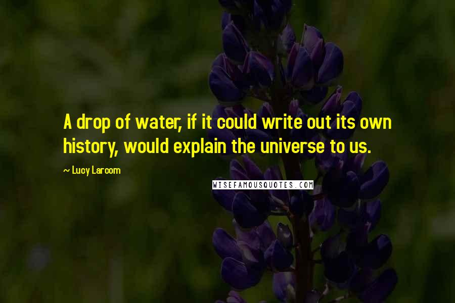 Lucy Larcom Quotes: A drop of water, if it could write out its own history, would explain the universe to us.