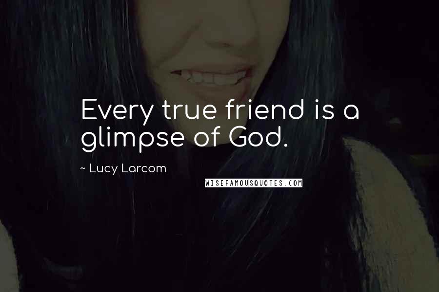Lucy Larcom Quotes: Every true friend is a glimpse of God.