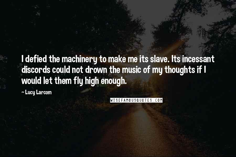 Lucy Larcom Quotes: I defied the machinery to make me its slave. Its incessant discords could not drown the music of my thoughts if I would let them fly high enough.