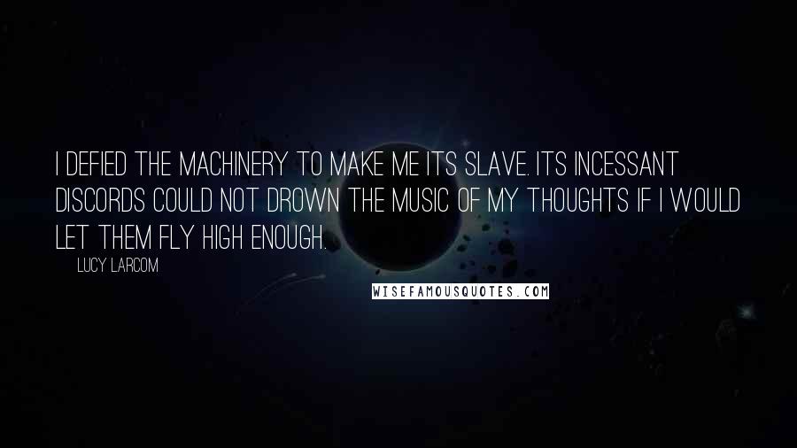 Lucy Larcom Quotes: I defied the machinery to make me its slave. Its incessant discords could not drown the music of my thoughts if I would let them fly high enough.