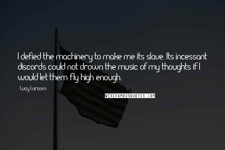 Lucy Larcom Quotes: I defied the machinery to make me its slave. Its incessant discords could not drown the music of my thoughts if I would let them fly high enough.