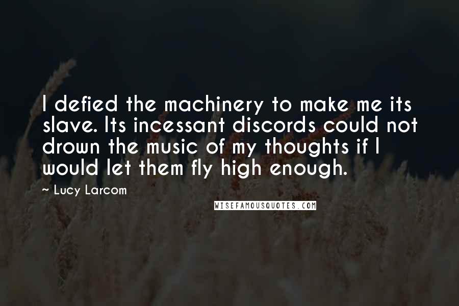 Lucy Larcom Quotes: I defied the machinery to make me its slave. Its incessant discords could not drown the music of my thoughts if I would let them fly high enough.