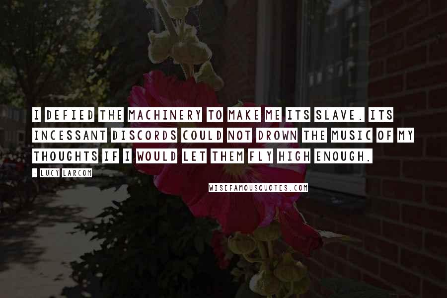 Lucy Larcom Quotes: I defied the machinery to make me its slave. Its incessant discords could not drown the music of my thoughts if I would let them fly high enough.