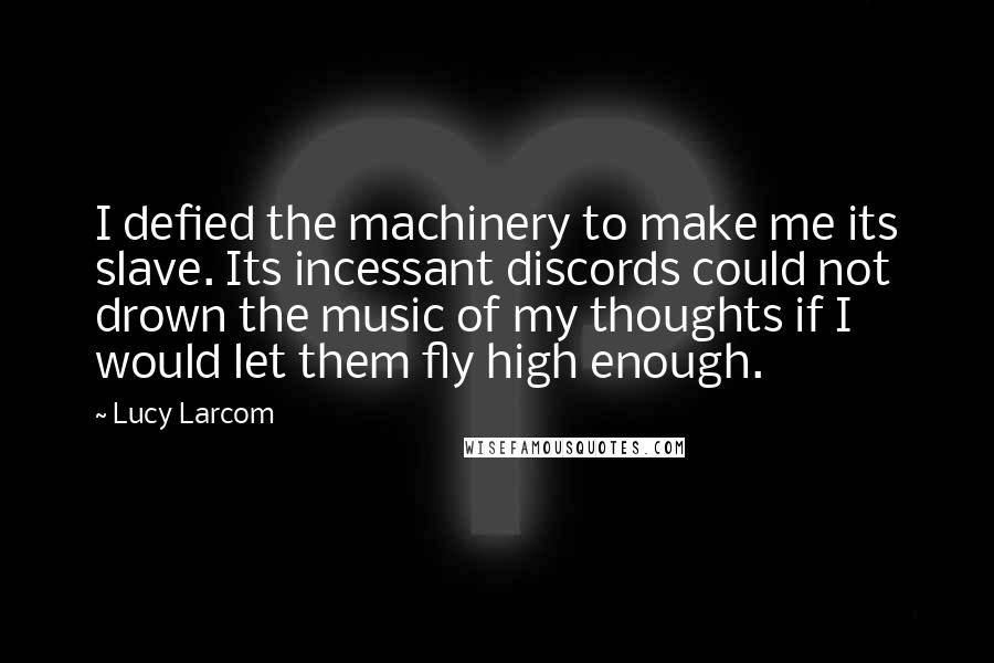 Lucy Larcom Quotes: I defied the machinery to make me its slave. Its incessant discords could not drown the music of my thoughts if I would let them fly high enough.