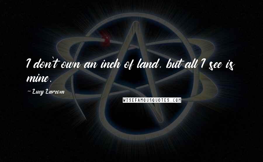 Lucy Larcom Quotes: I don't own an inch of land, but all I see is mine.