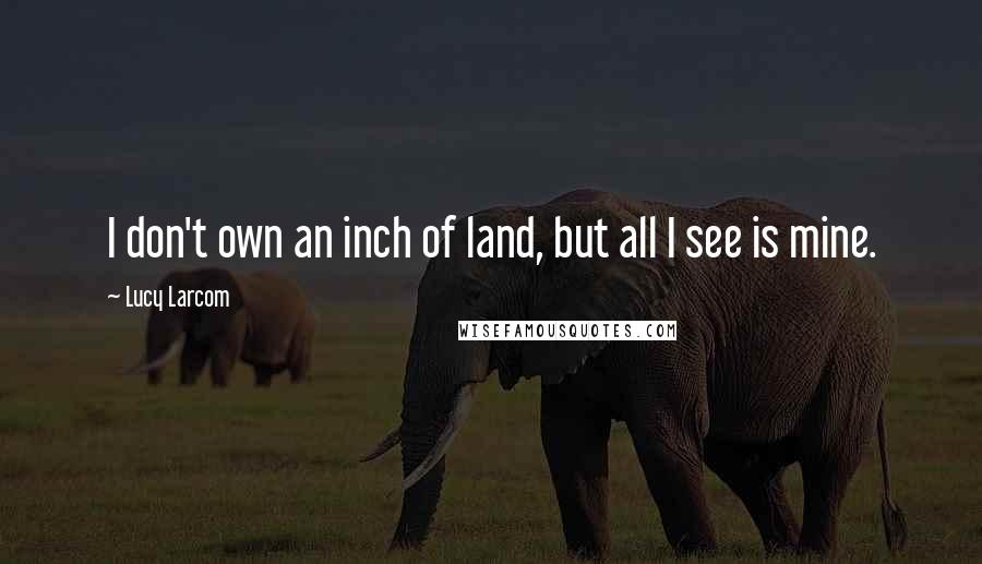 Lucy Larcom Quotes: I don't own an inch of land, but all I see is mine.