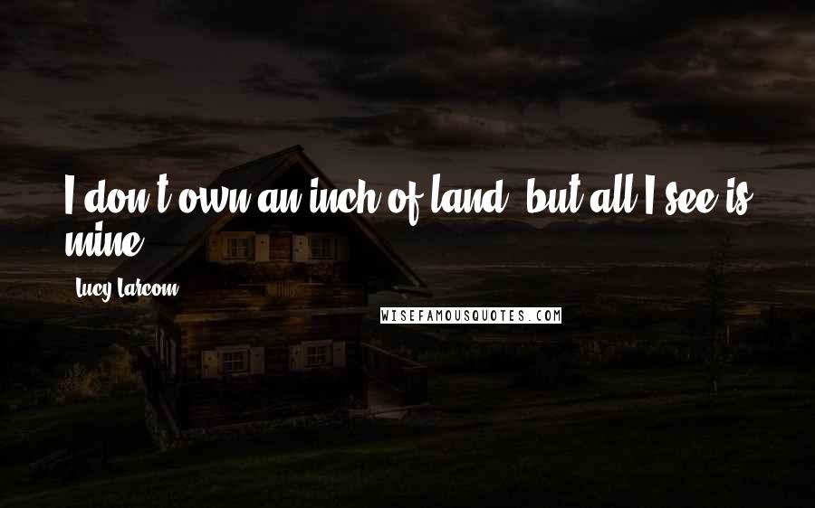 Lucy Larcom Quotes: I don't own an inch of land, but all I see is mine.