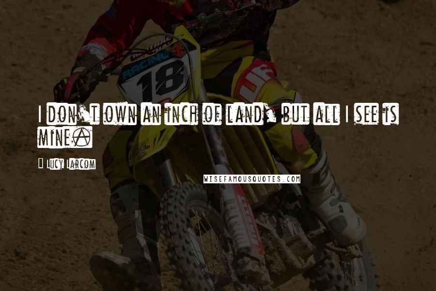 Lucy Larcom Quotes: I don't own an inch of land, but all I see is mine.