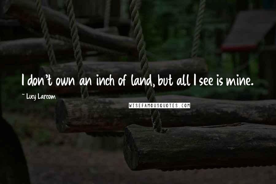 Lucy Larcom Quotes: I don't own an inch of land, but all I see is mine.