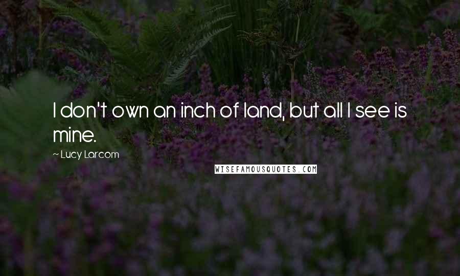 Lucy Larcom Quotes: I don't own an inch of land, but all I see is mine.