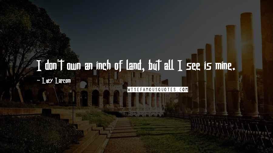 Lucy Larcom Quotes: I don't own an inch of land, but all I see is mine.