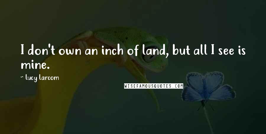 Lucy Larcom Quotes: I don't own an inch of land, but all I see is mine.