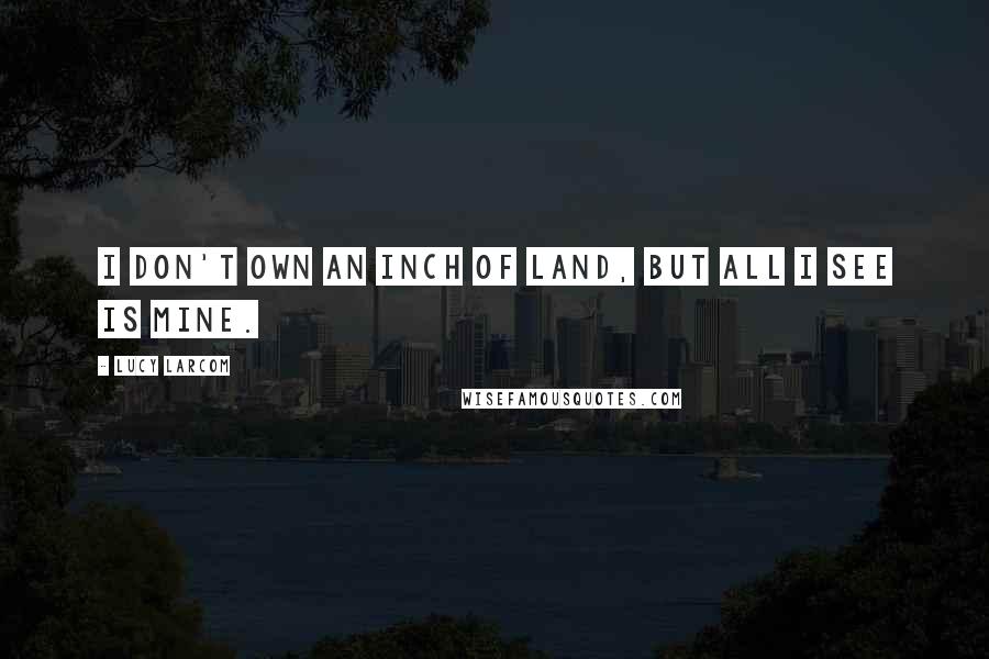 Lucy Larcom Quotes: I don't own an inch of land, but all I see is mine.