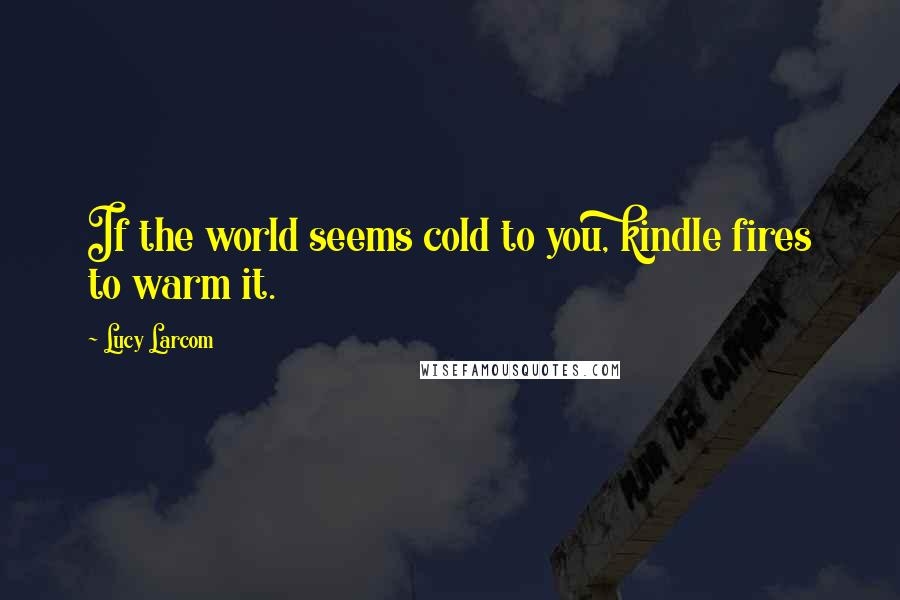 Lucy Larcom Quotes: If the world seems cold to you, kindle fires to warm it.