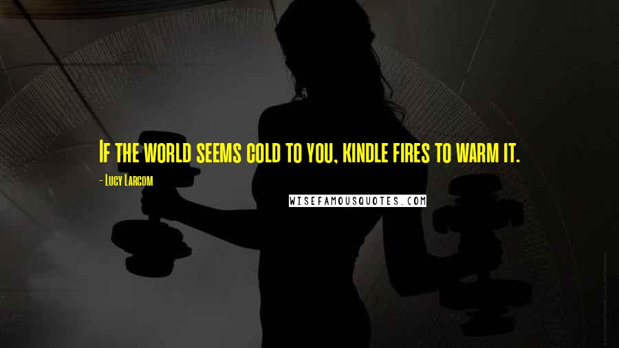 Lucy Larcom Quotes: If the world seems cold to you, kindle fires to warm it.