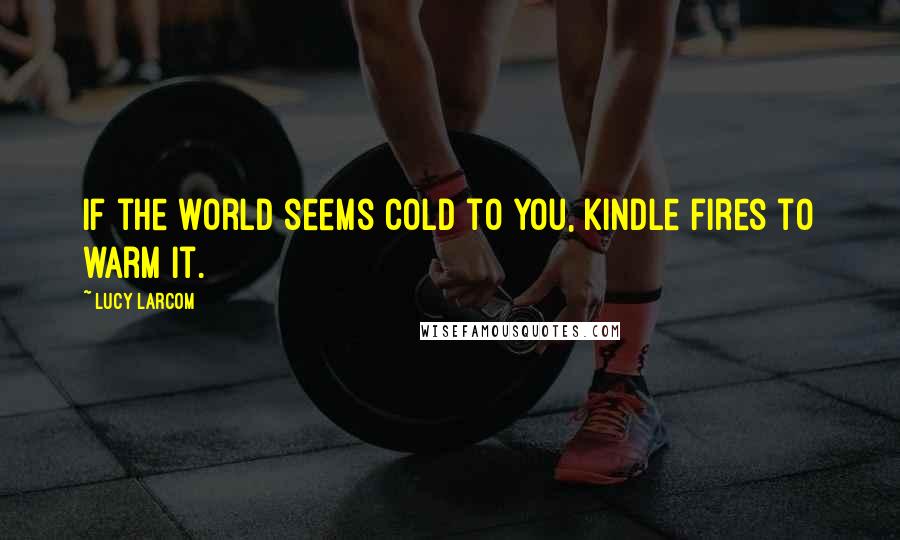 Lucy Larcom Quotes: If the world seems cold to you, kindle fires to warm it.