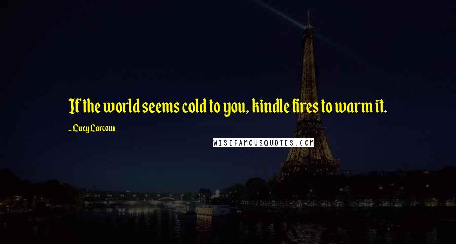 Lucy Larcom Quotes: If the world seems cold to you, kindle fires to warm it.