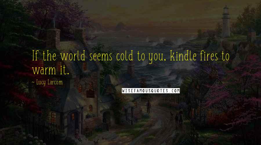 Lucy Larcom Quotes: If the world seems cold to you, kindle fires to warm it.