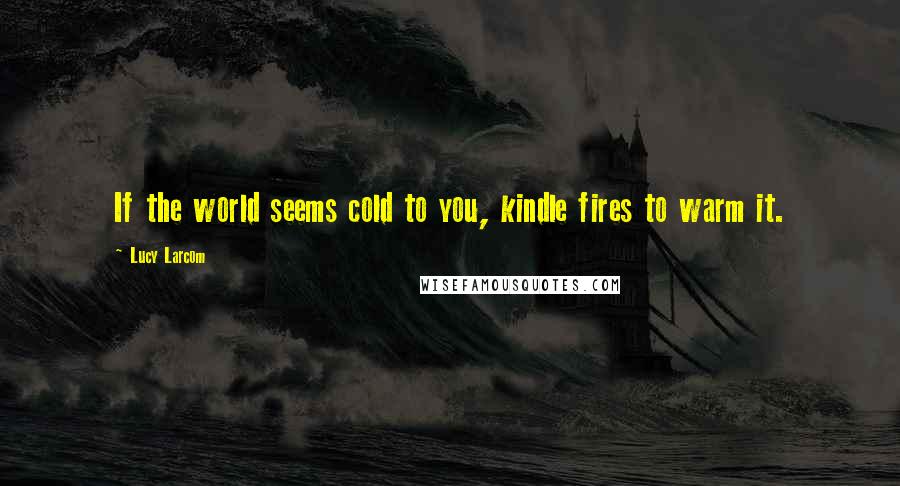 Lucy Larcom Quotes: If the world seems cold to you, kindle fires to warm it.