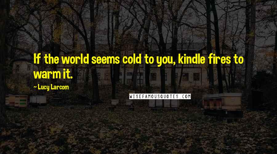 Lucy Larcom Quotes: If the world seems cold to you, kindle fires to warm it.