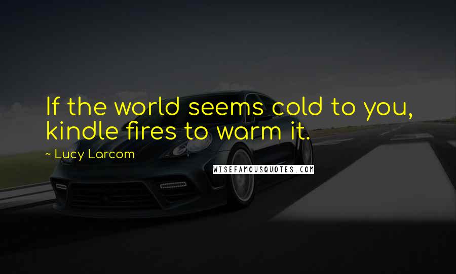 Lucy Larcom Quotes: If the world seems cold to you, kindle fires to warm it.