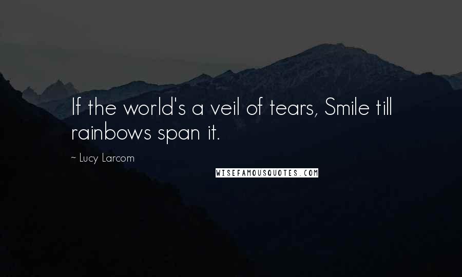 Lucy Larcom Quotes: If the world's a veil of tears, Smile till rainbows span it.